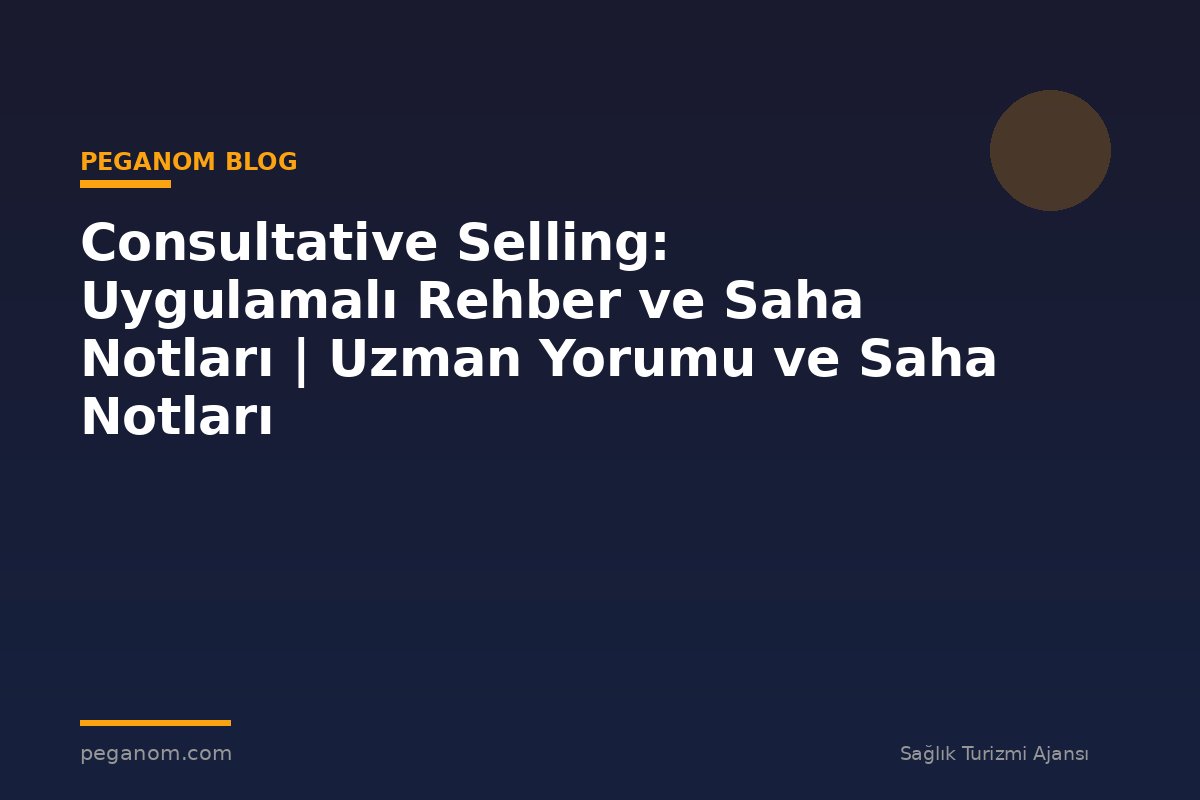 Consultative Selling: Uygulamalı Rehber ve Saha Notları | Uzman Yorumu ve Saha Notları