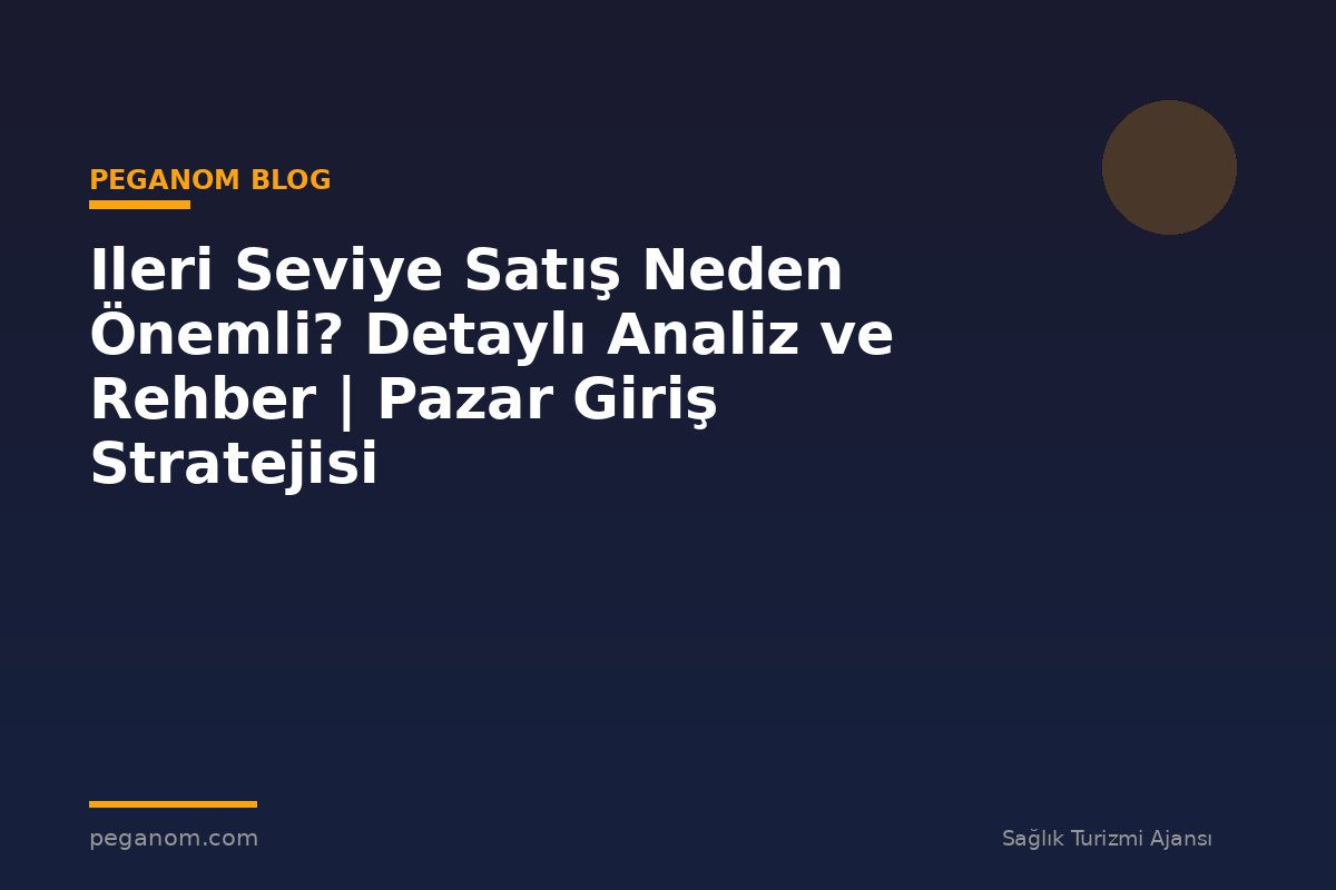 Ileri Seviye Satış Neden Önemli? Detaylı Analiz ve Rehber | Pazar Giriş Stratejisi