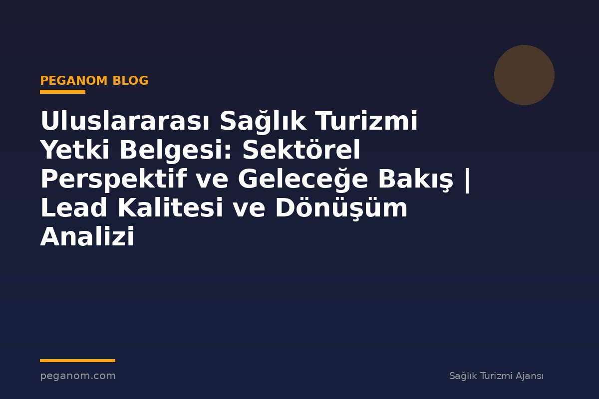 Uluslararası Sağlık Turizmi Yetki Belgesi: Sektörel Perspektif ve Geleceğe Bakış | Lead Kalitesi ve Dönüşüm Analizi