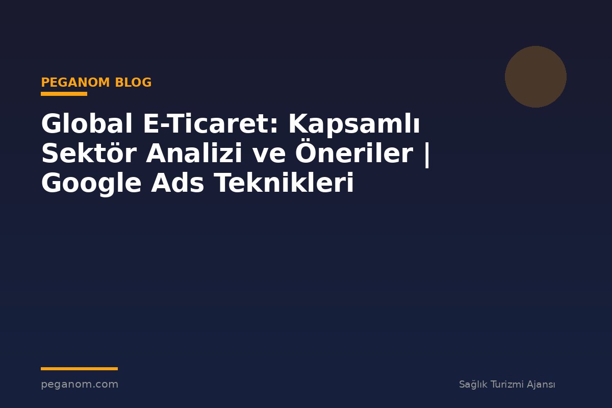 Global E-Ticaret: Kapsamlı Sektör Analizi ve Öneriler | Google Ads Teknikleri