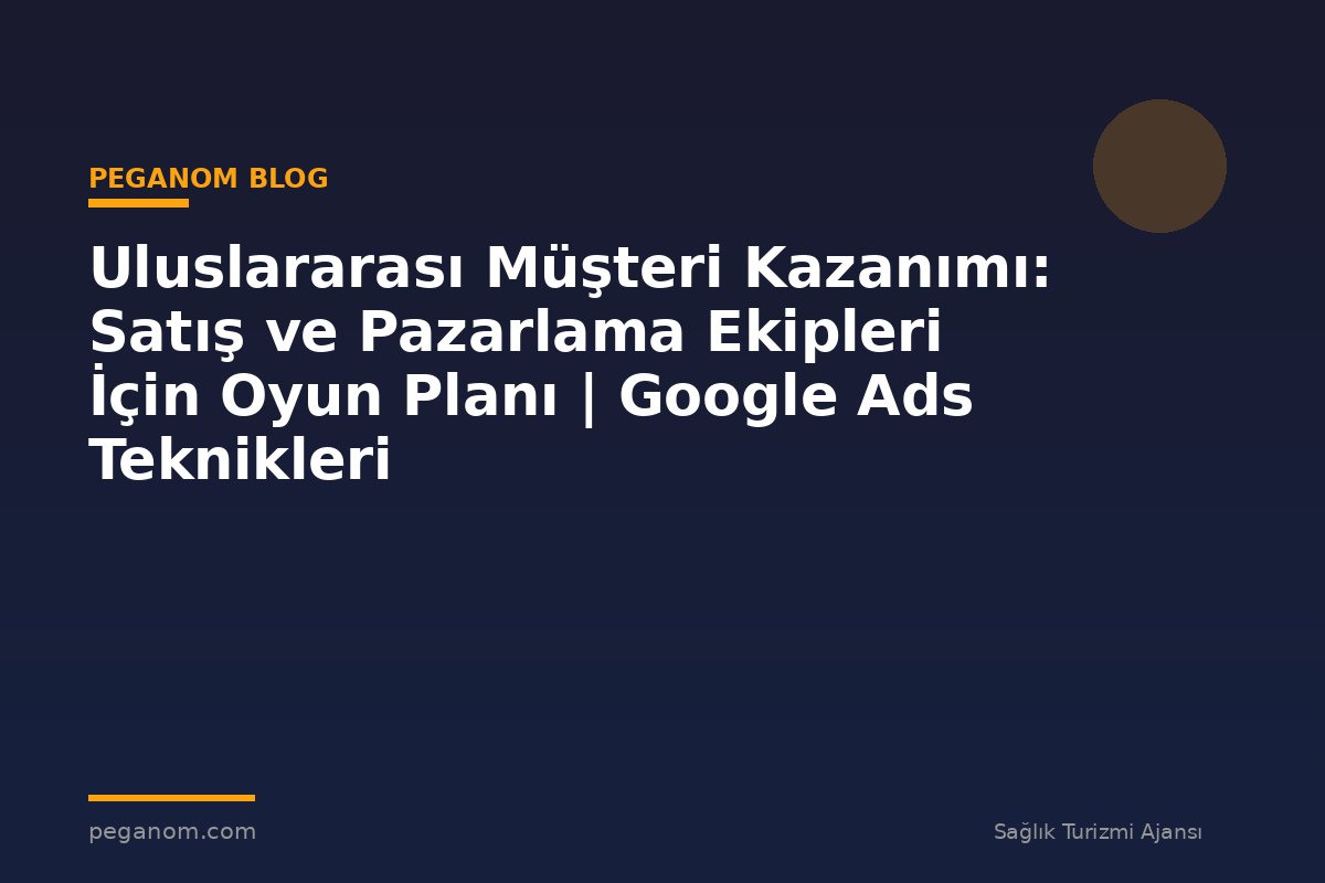 Uluslararası Müşteri Kazanımı: Satış ve Pazarlama Ekipleri İçin Oyun Planı | Google Ads Teknikleri