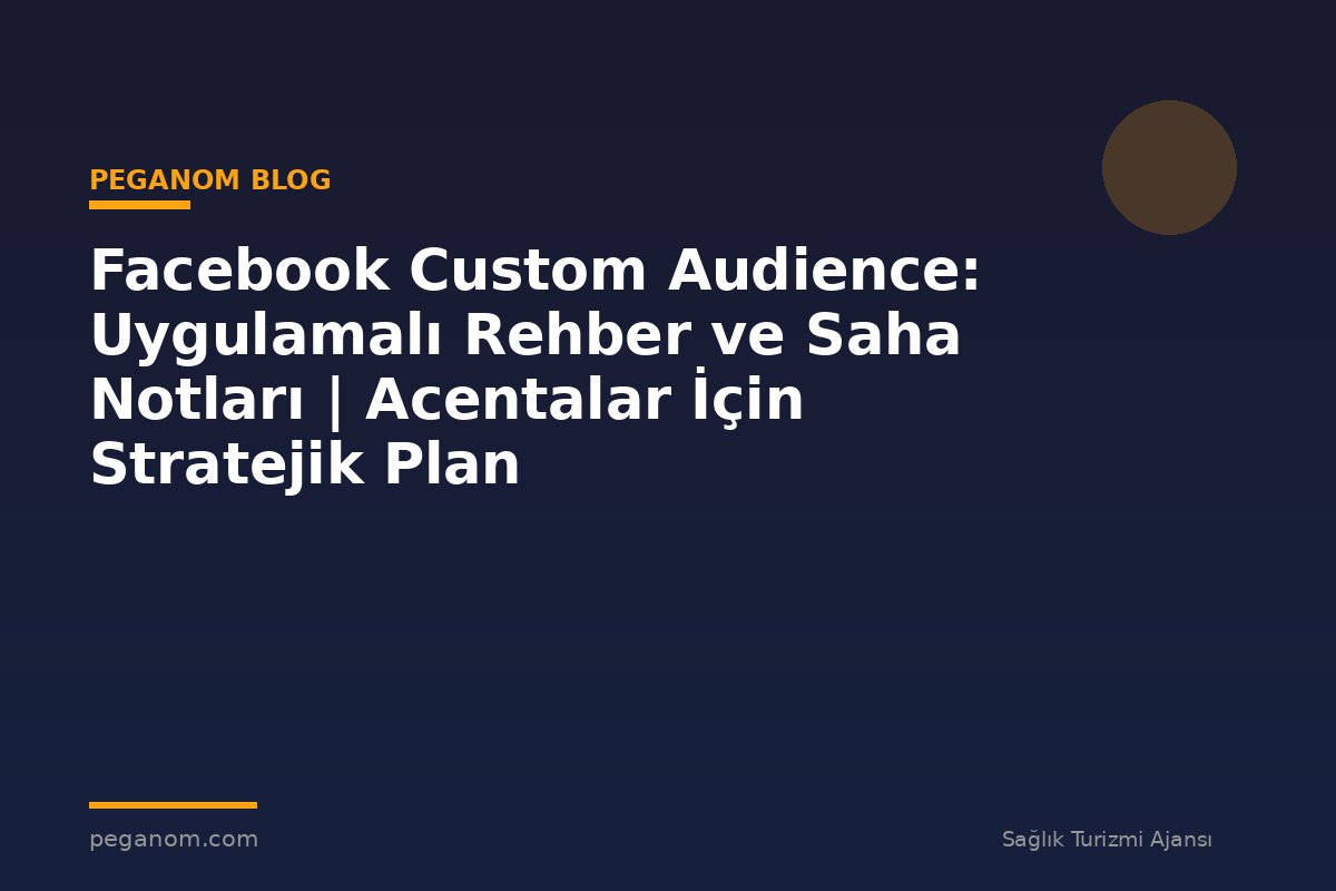 Facebook Custom Audience: Uygulamalı Rehber ve Saha Notları | Acentalar İçin Stratejik Plan