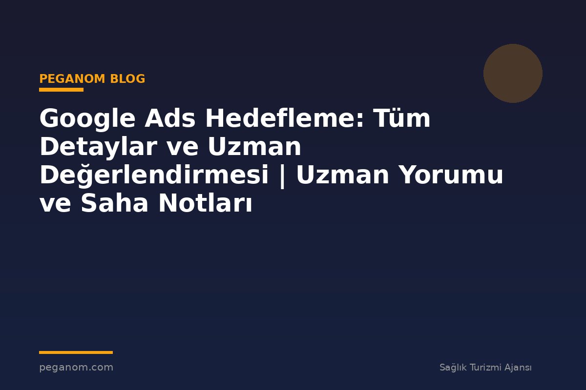 Google Ads Hedefleme: Tüm Detaylar ve Uzman Değerlendirmesi | Uzman Yorumu ve Saha Notları