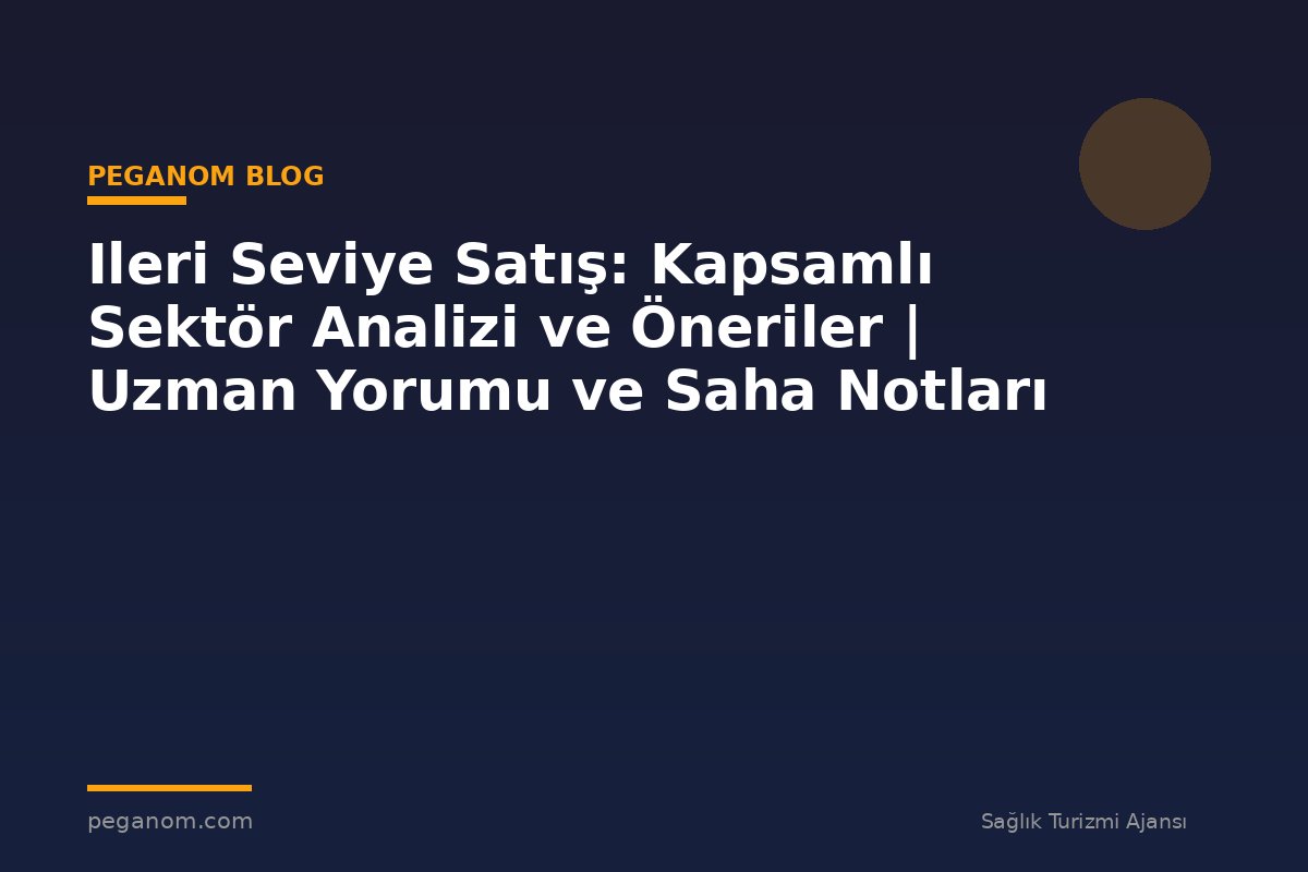Ileri Seviye Satış: Kapsamlı Sektör Analizi ve Öneriler | Uzman Yorumu ve Saha Notları