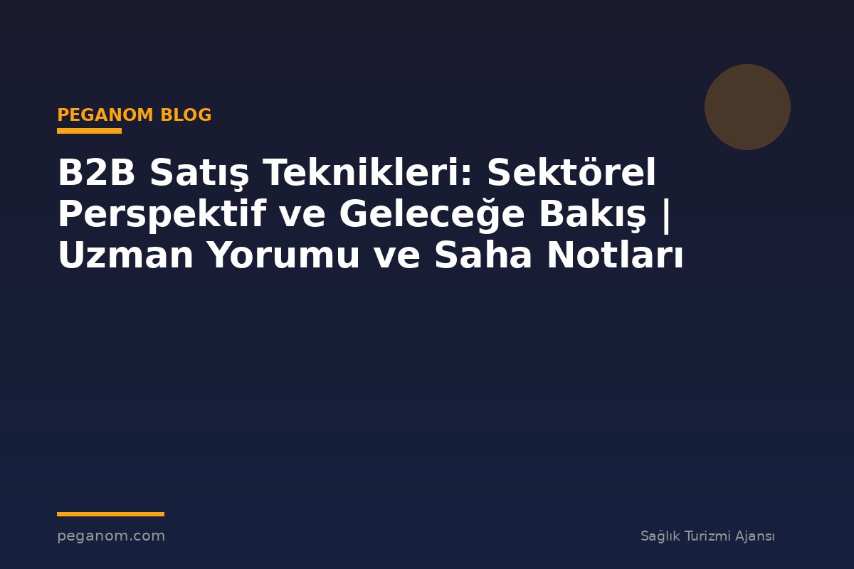 B2B Satış Teknikleri: Sektörel Perspektif ve Geleceğe Bakış | Uzman Yorumu ve Saha Notları
