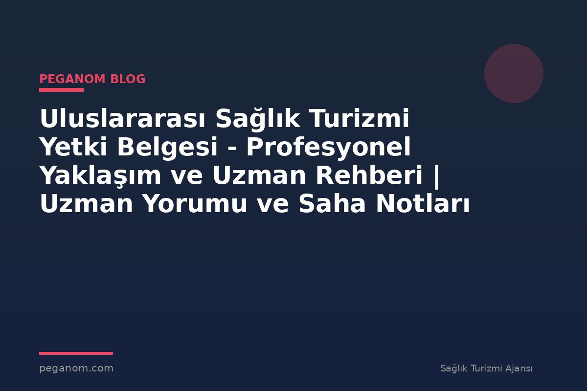 Uluslararası Sağlık Turizmi Yetki Belgesi - Profesyonel Yaklaşım ve Uzman Rehberi | Uzman Yorumu ve Saha Notları