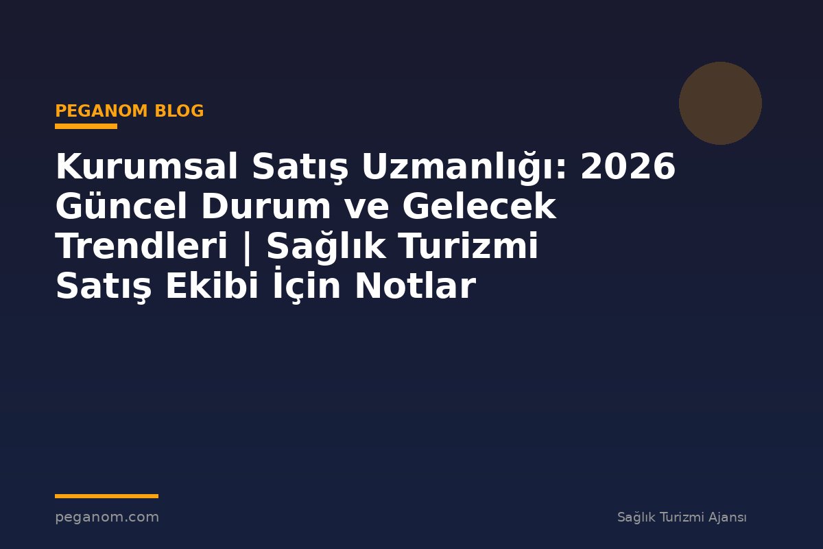Kurumsal Satış Uzmanlığı: 2026 Güncel Durum ve Gelecek Trendleri | Sağlık Turizmi Satış Ekibi İçin Notlar