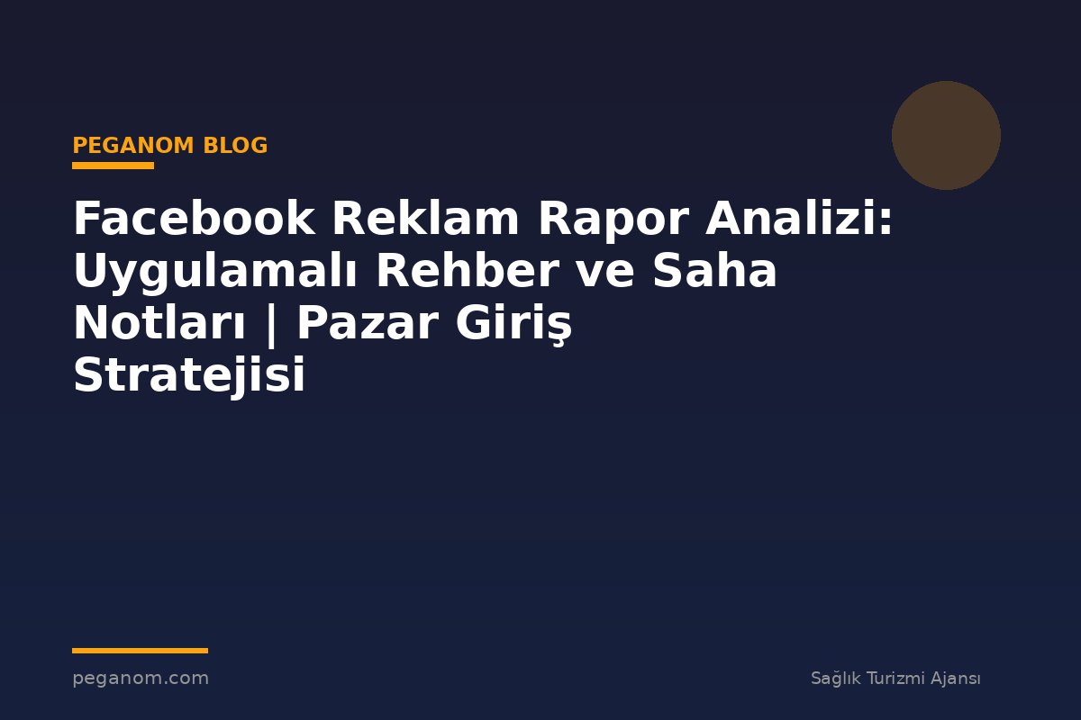 Facebook Reklam Rapor Analizi: Uygulamalı Rehber ve Saha Notları | Pazar Giriş Stratejisi