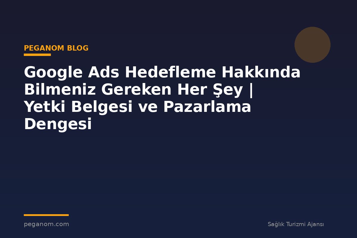 Google Ads Hedefleme Hakkında Bilmeniz Gereken Her Şey | Yetki Belgesi ve Pazarlama Dengesi