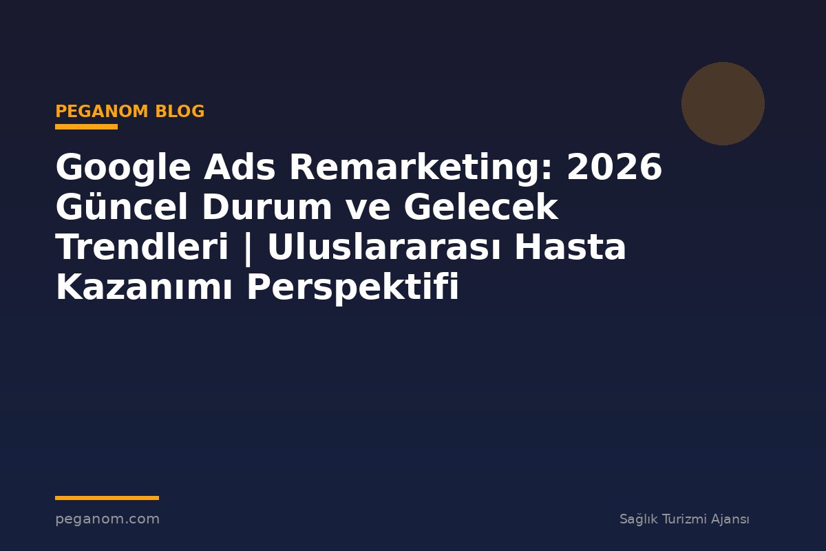 Google Ads Remarketing: 2026 Güncel Durum ve Gelecek Trendleri | Uluslararası Hasta Kazanımı Perspektifi