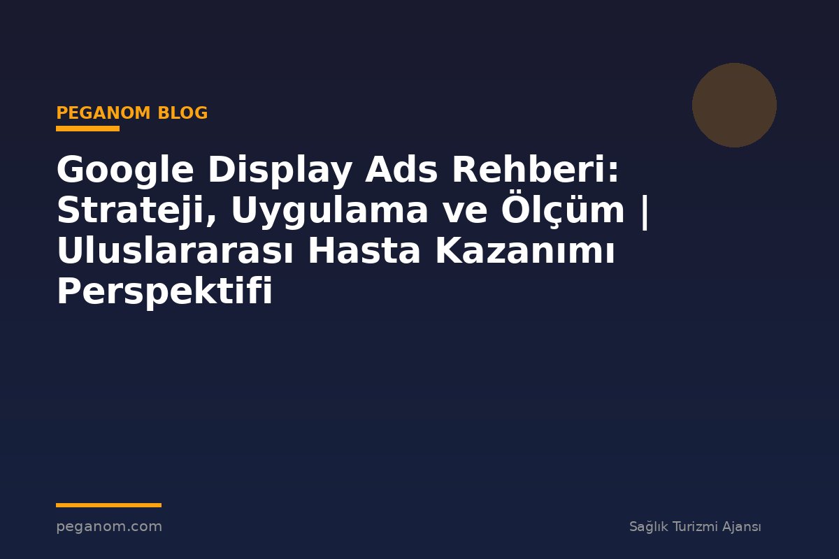 Google Display Ads Rehberi: Strateji, Uygulama ve Ölçüm | Uluslararası Hasta Kazanımı Perspektifi