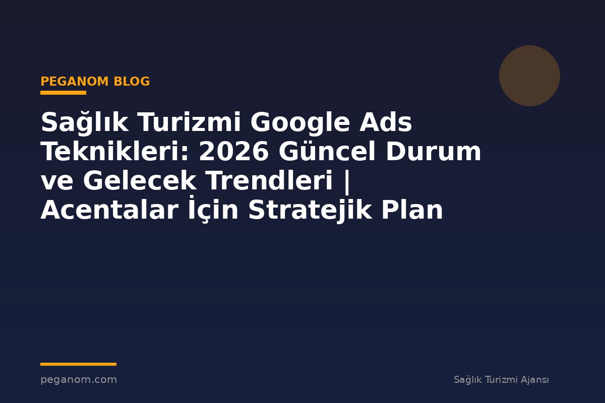 Sağlık Turizmi Google Ads Teknikleri: 2026 Güncel Durum ve Gelecek Trendleri | Acentalar İçin Stratejik Plan