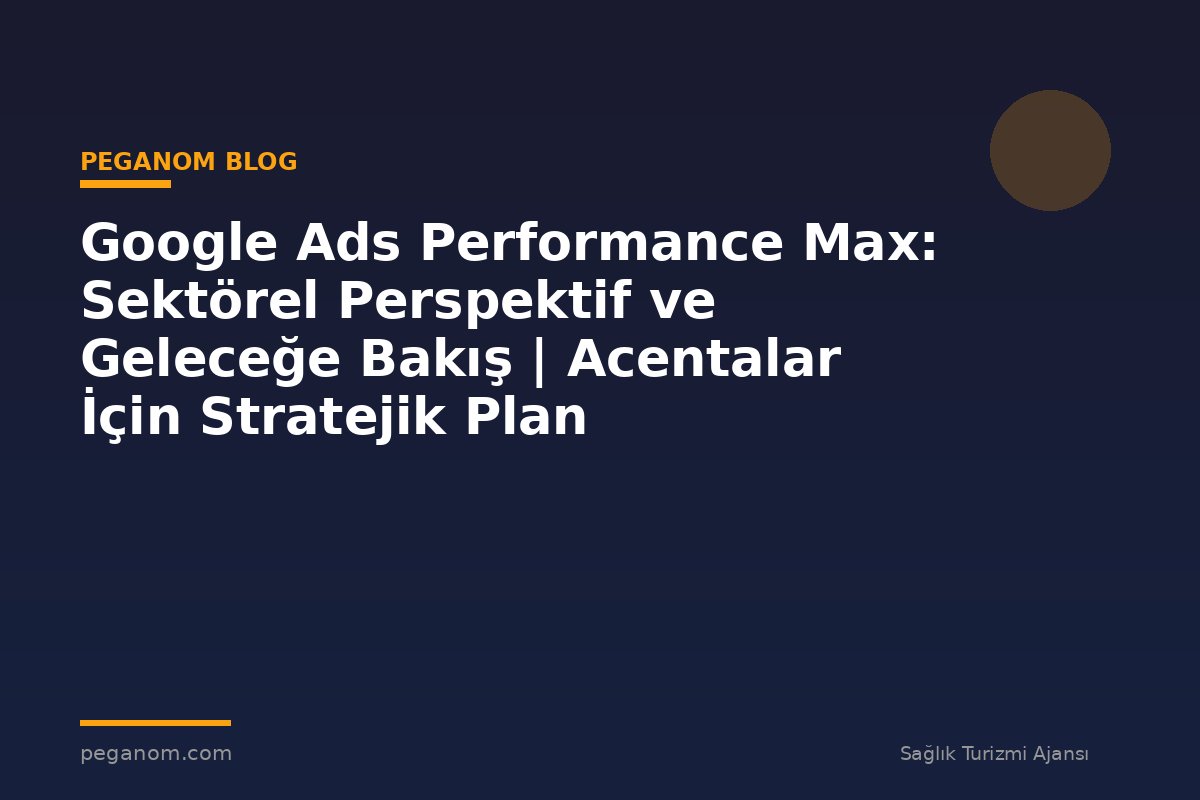 Google Ads Performance Max: Sektörel Perspektif ve Geleceğe Bakış | Acentalar İçin Stratejik Plan