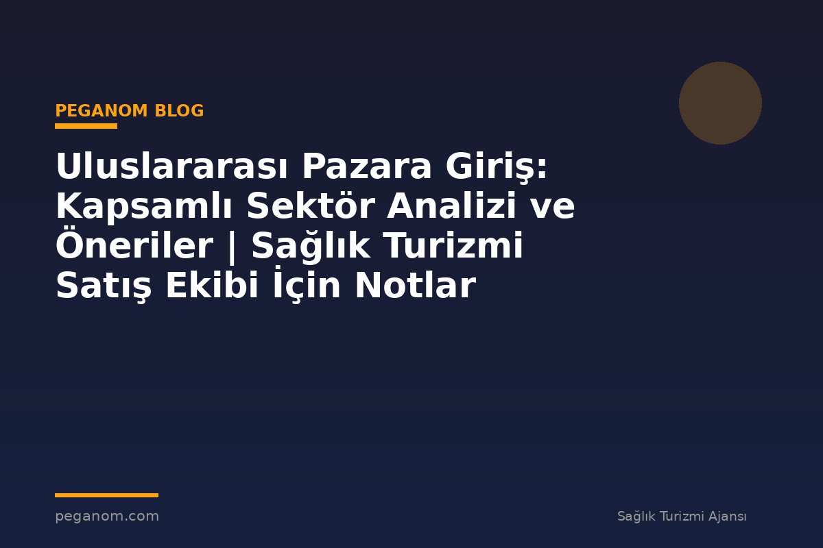 Uluslararası Pazara Giriş: Kapsamlı Sektör Analizi ve Öneriler | Sağlık Turizmi Satış Ekibi İçin Notlar