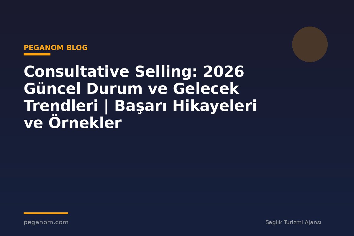 Consultative Selling: 2026 Güncel Durum ve Gelecek Trendleri | Başarı Hikayeleri ve Örnekler