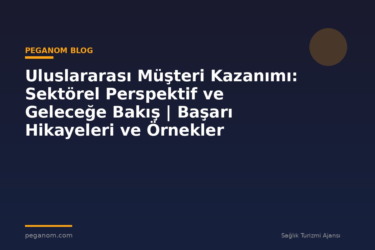 Uluslararası Müşteri Kazanımı: Sektörel Perspektif ve Geleceğe Bakış | Başarı Hikayeleri ve Örnekler