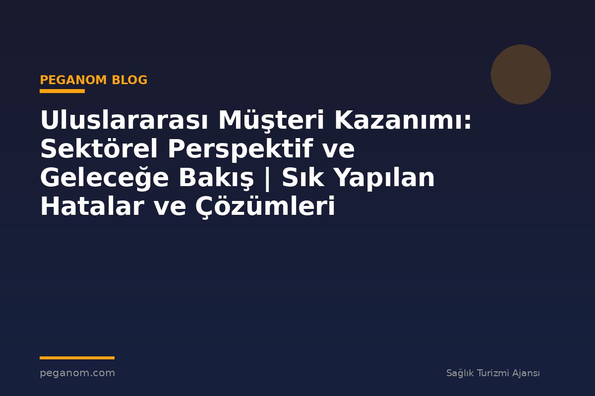 Uluslararası Müşteri Kazanımı: Sektörel Perspektif ve Geleceğe Bakış | Sık Yapılan Hatalar ve Çözümleri