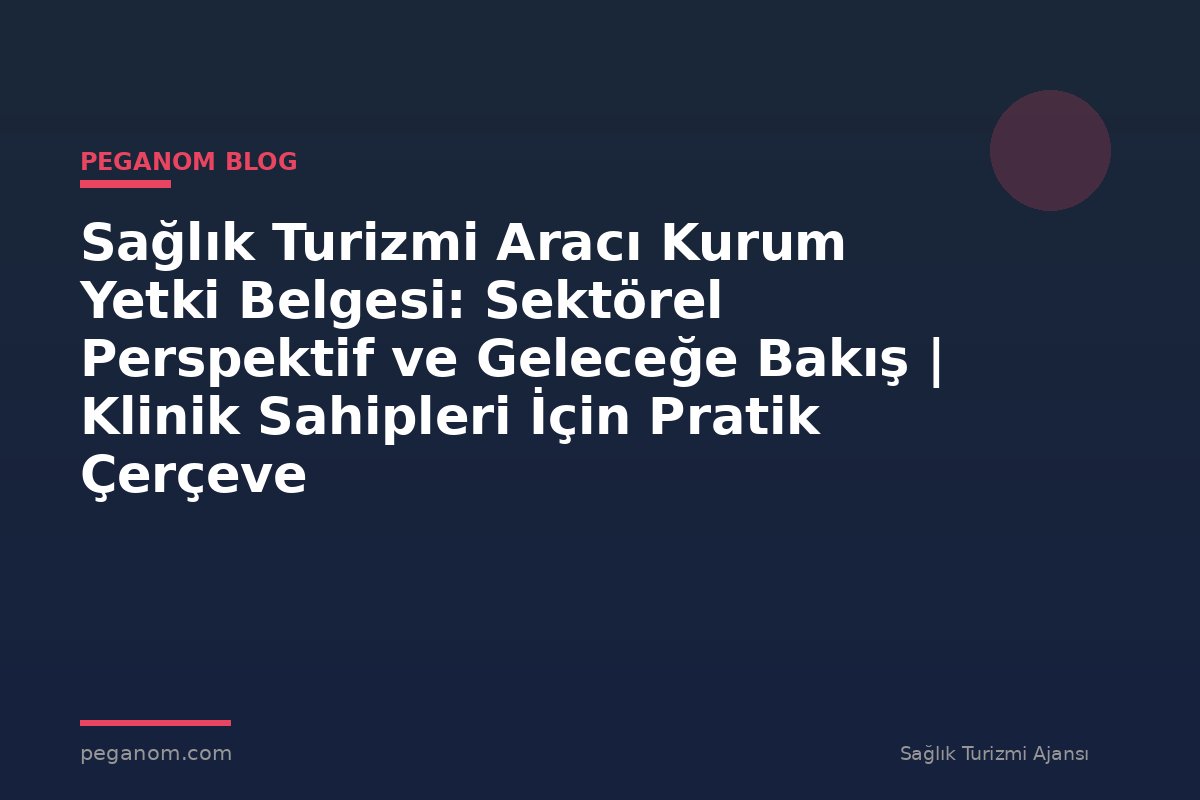 Sağlık Turizmi Aracı Kurum Yetki Belgesi: Sektörel Perspektif ve Geleceğe Bakış | Klinik Sahipleri İçin Pratik Çerçeve
