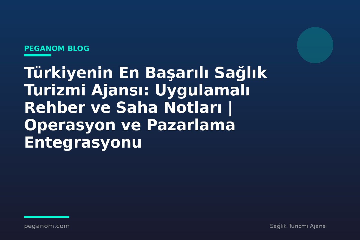 Türkiyenin En Başarılı Sağlık Turizmi Ajansı: Uygulamalı Rehber ve Saha Notları | Operasyon ve Pazarlama Entegrasyonu