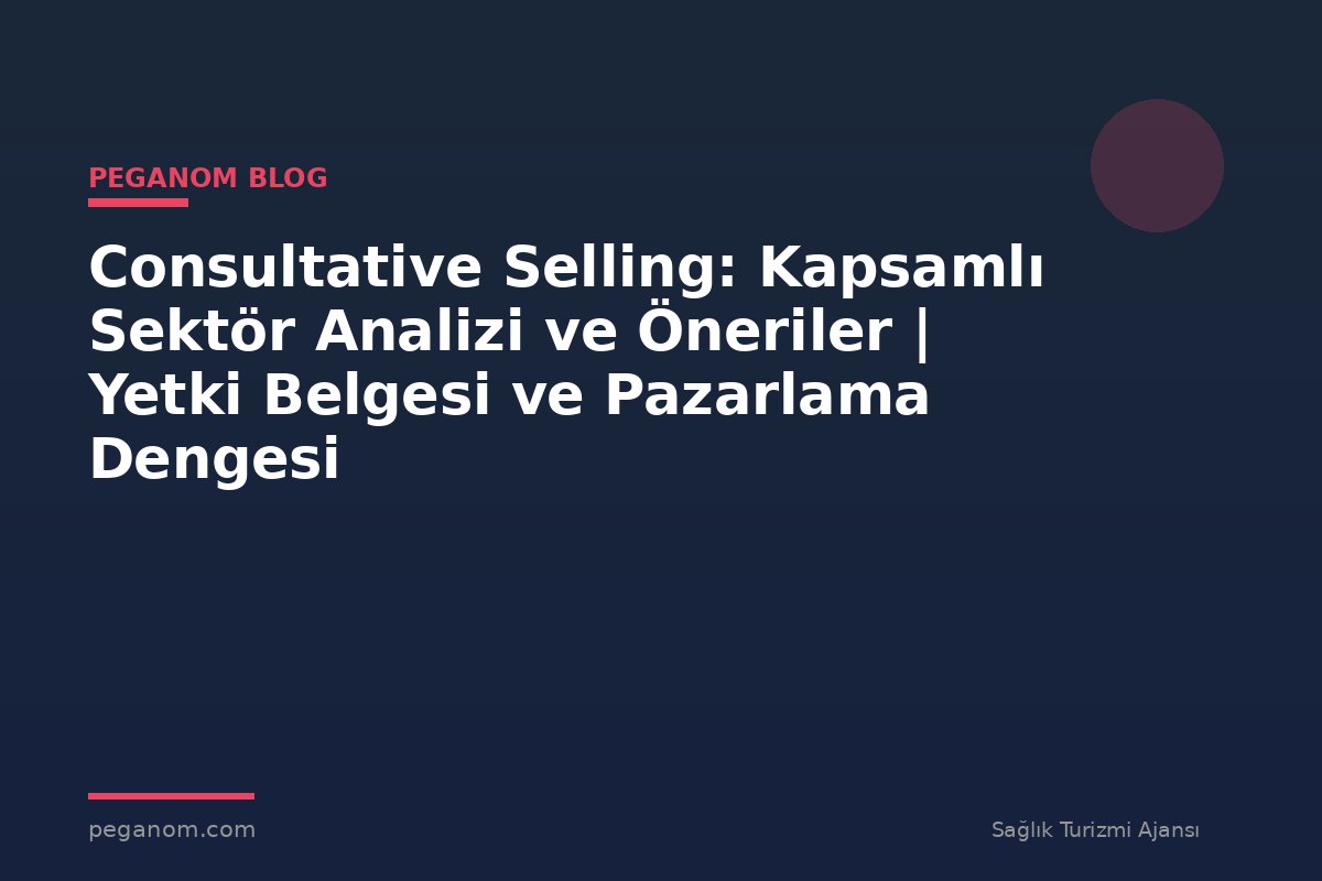 Consultative Selling: Kapsamlı Sektör Analizi ve Öneriler | Yetki Belgesi ve Pazarlama Dengesi