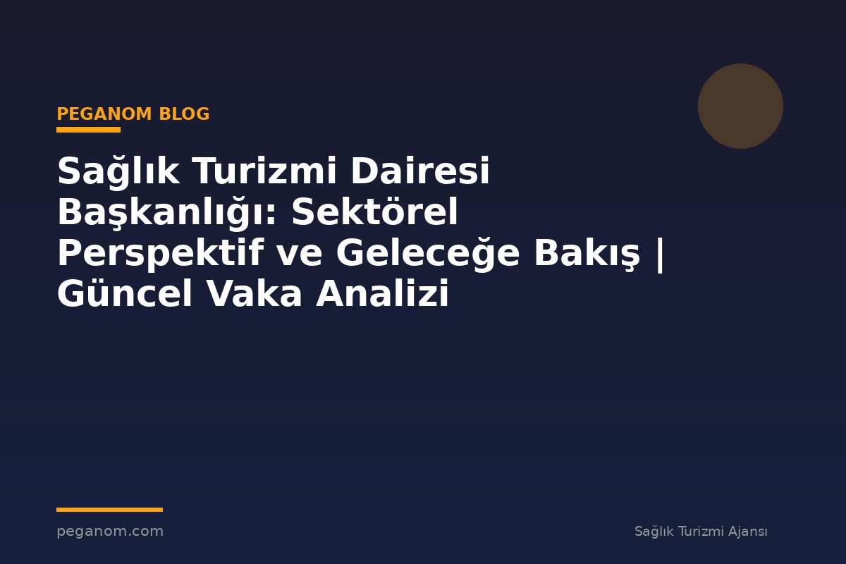 Sağlık Turizmi Dairesi Başkanlığı: Sektörel Perspektif ve Geleceğe Bakış | Güncel Vaka Analizi