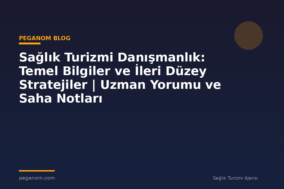 Sağlık Turizmi Danışmanlık: Temel Bilgiler ve İleri Düzey Stratejiler | Uzman Yorumu ve Saha Notları