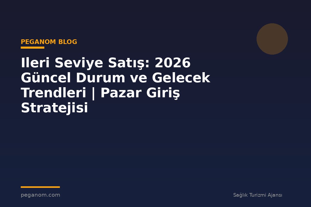 Ileri Seviye Satış: 2026 Güncel Durum ve Gelecek Trendleri | Pazar Giriş Stratejisi