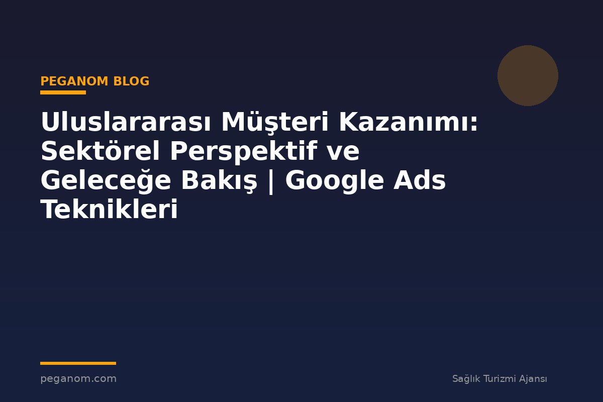 Uluslararası Müşteri Kazanımı: Sektörel Perspektif ve Geleceğe Bakış | Google Ads Teknikleri
