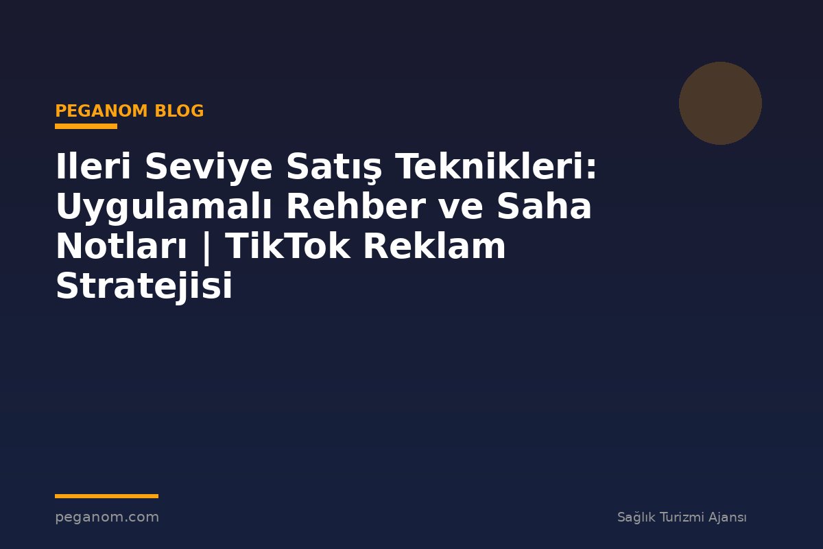 Ileri Seviye Satış Teknikleri: Uygulamalı Rehber ve Saha Notları | TikTok Reklam Stratejisi