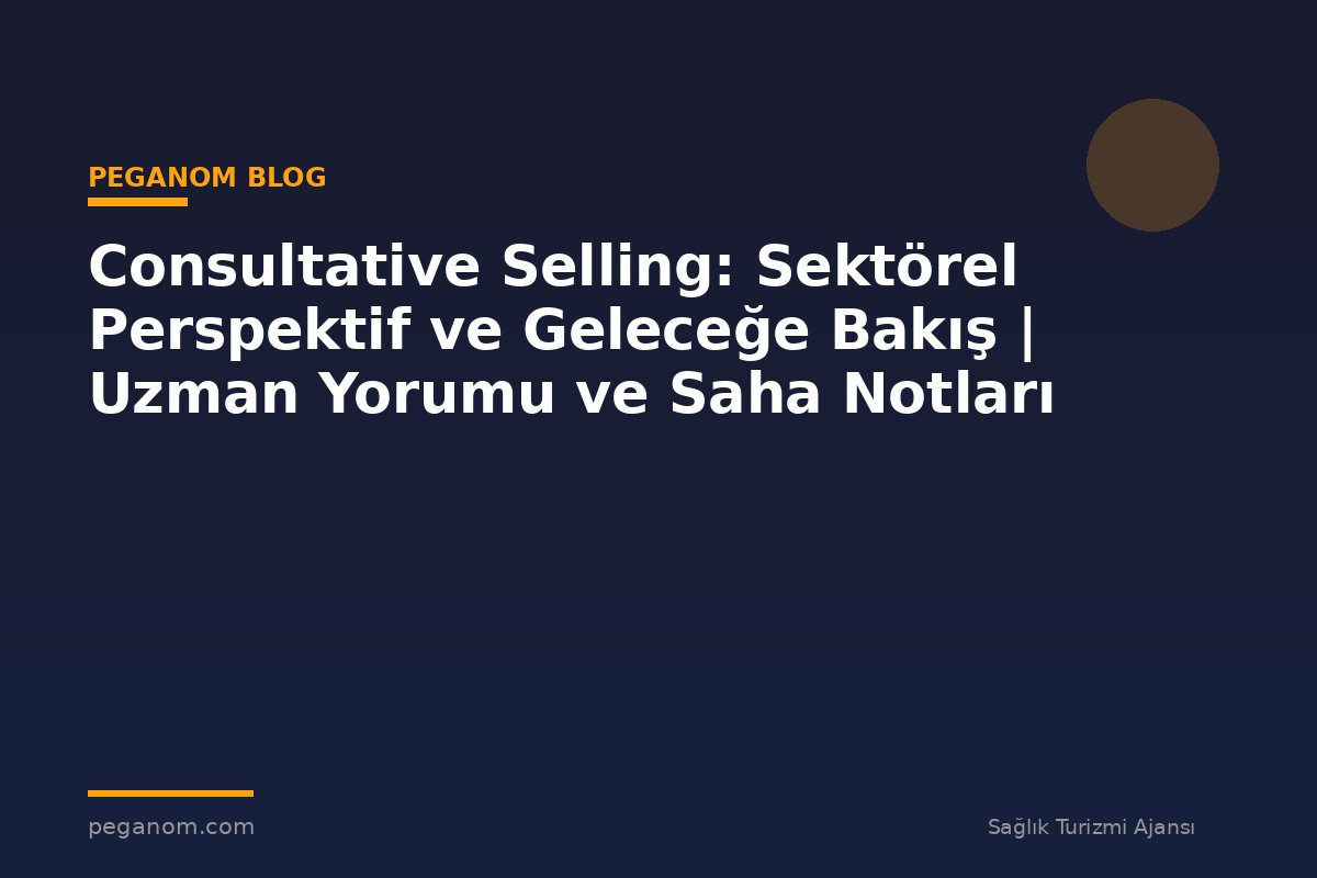 Consultative Selling: Sektörel Perspektif ve Geleceğe Bakış | Uzman Yorumu ve Saha Notları