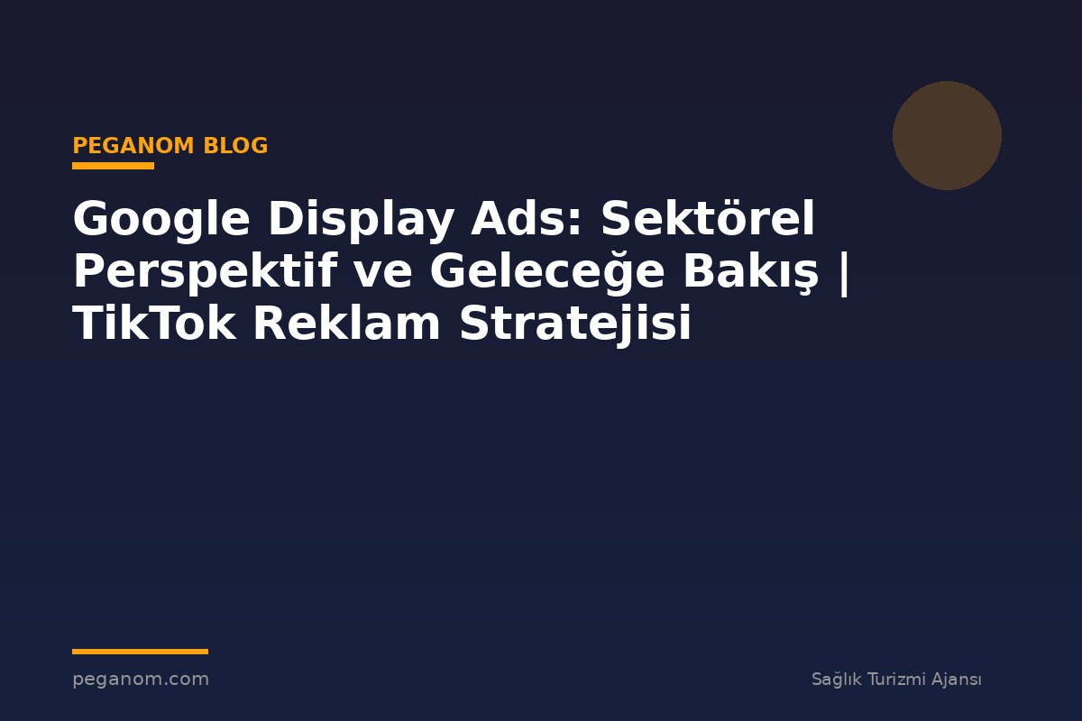 Google Display Ads: Sektörel Perspektif ve Geleceğe Bakış | TikTok Reklam Stratejisi