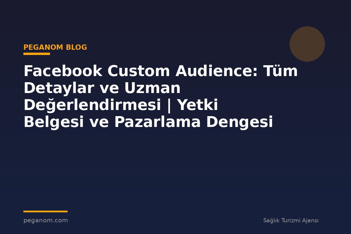 Facebook Custom Audience: Tüm Detaylar ve Uzman Değerlendirmesi | Yetki Belgesi ve Pazarlama Dengesi