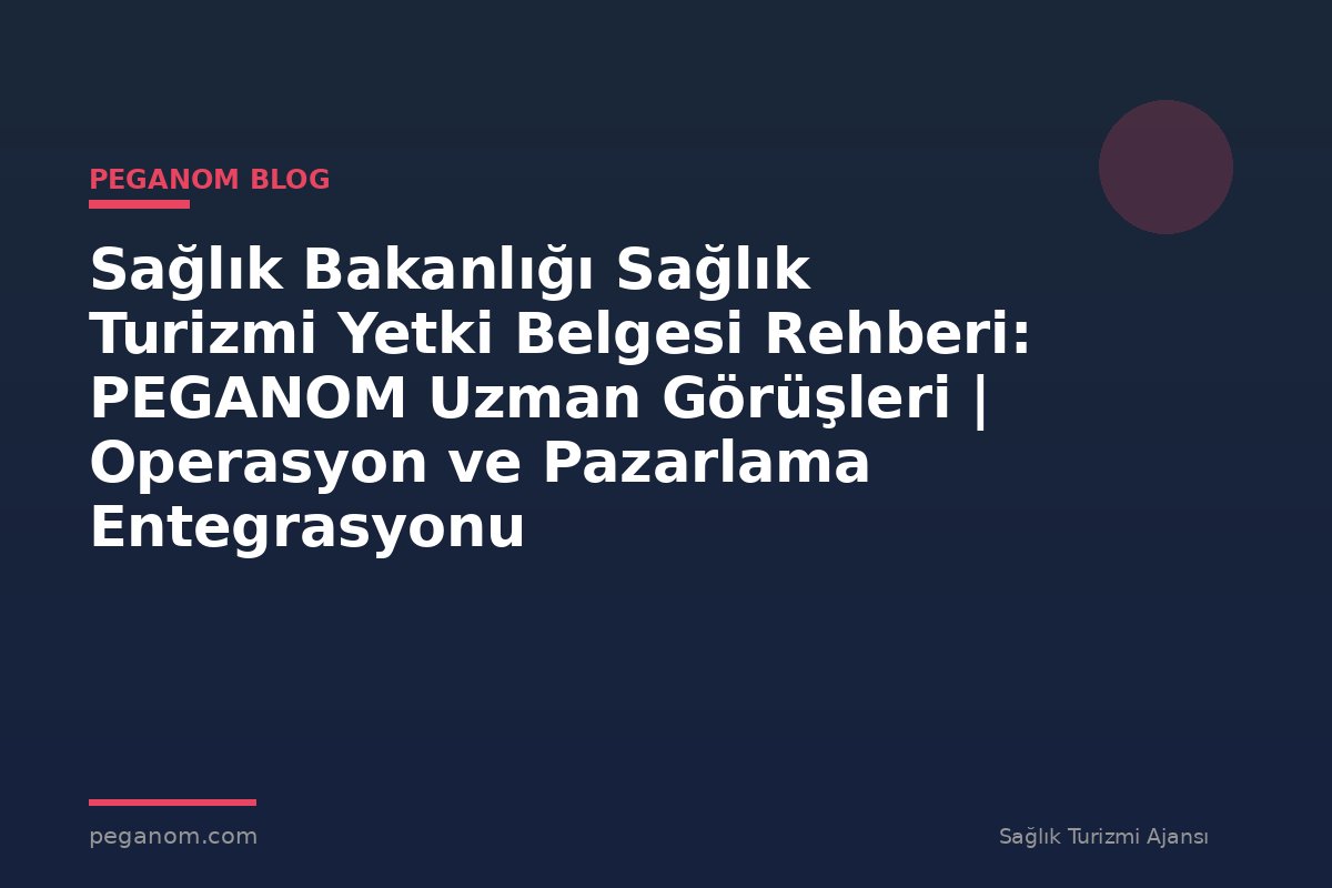 Sağlık Bakanlığı Sağlık Turizmi Yetki Belgesi Rehberi: PEGANOM Uzman Görüşleri | Operasyon ve Pazarlama Entegrasyonu
