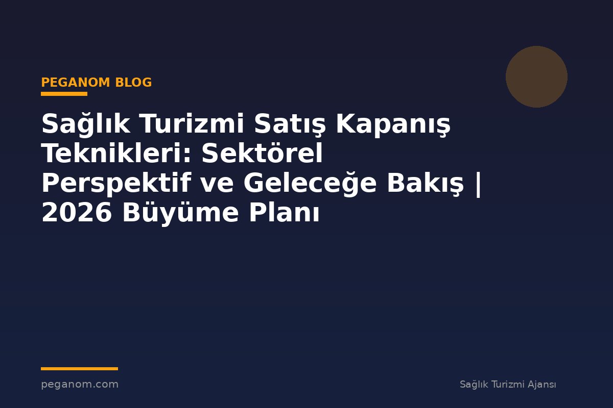 Sağlık Turizmi Satış Kapanış Teknikleri: Sektörel Perspektif ve Geleceğe Bakış | 2026 Büyüme Planı