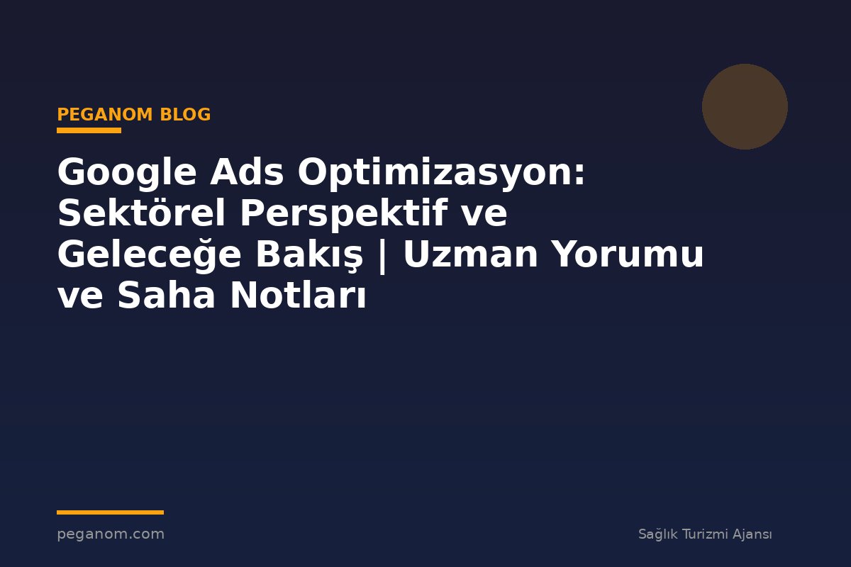 Google Ads Optimizasyon: Sektörel Perspektif ve Geleceğe Bakış | Uzman Yorumu ve Saha Notları