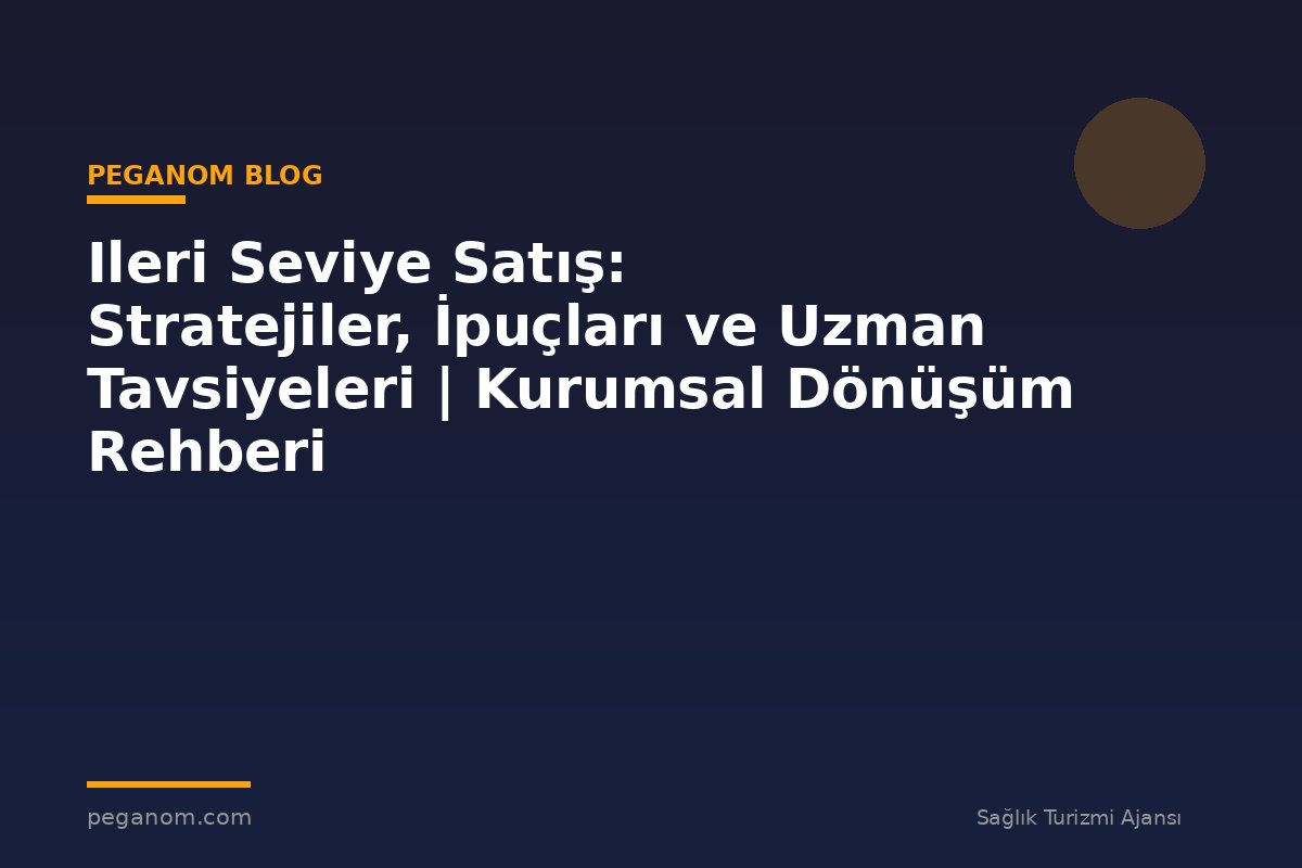 Ileri Seviye Satış: Stratejiler, İpuçları ve Uzman Tavsiyeleri | Kurumsal Dönüşüm Rehberi