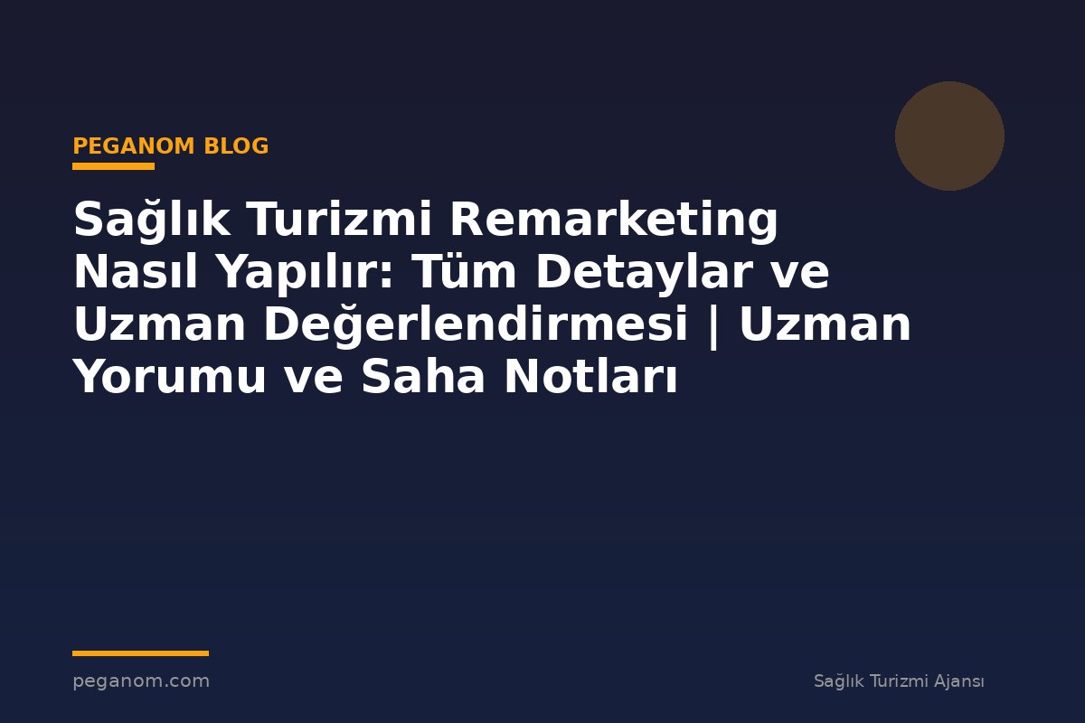 Sağlık Turizmi Remarketing Nasıl Yapılır: Tüm Detaylar ve Uzman Değerlendirmesi | Uzman Yorumu ve Saha Notları