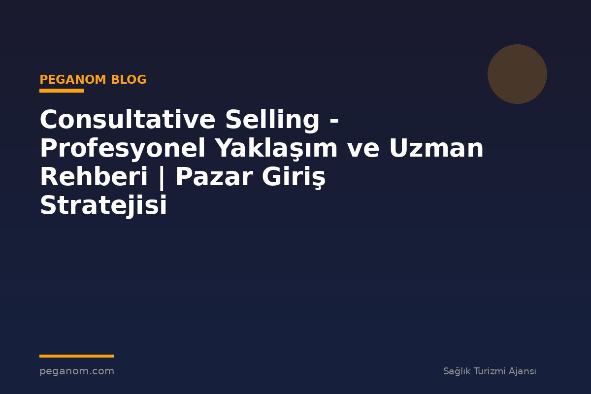 Consultative Selling - Profesyonel Yaklaşım ve Uzman Rehberi | Pazar Giriş Stratejisi