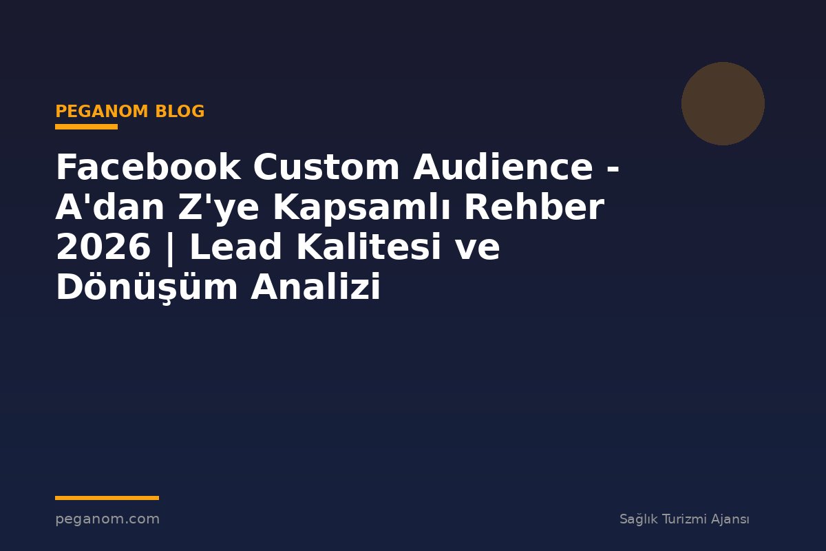 Facebook Custom Audience - A'dan Z'ye Kapsamlı Rehber 2026 | Lead Kalitesi ve Dönüşüm Analizi