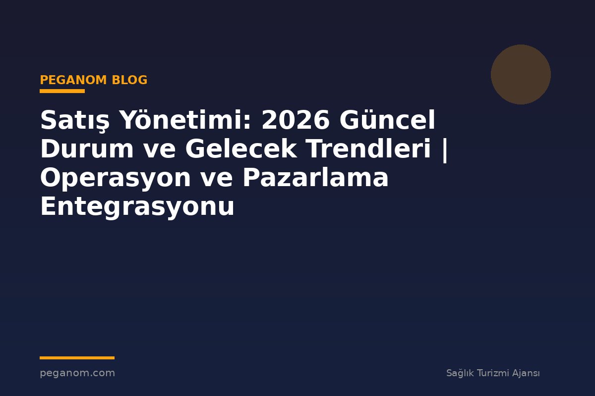 Satış Yönetimi: 2026 Güncel Durum ve Gelecek Trendleri | Operasyon ve Pazarlama Entegrasyonu