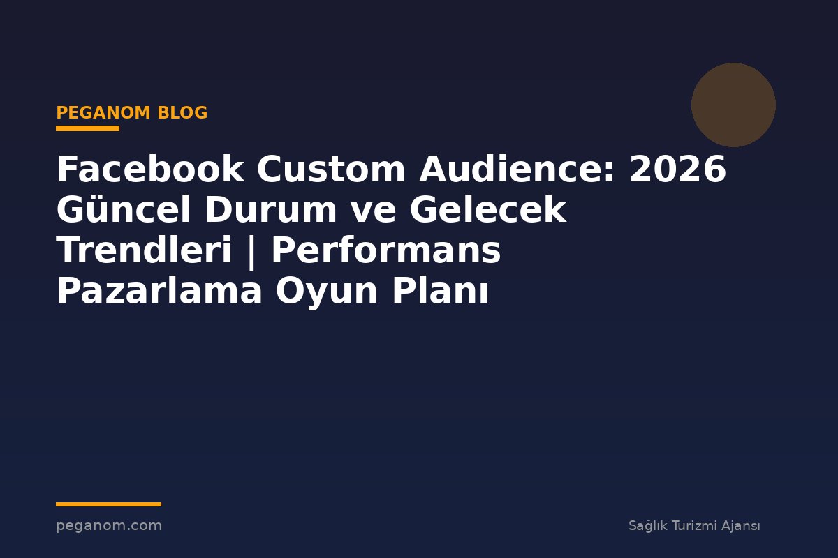 Facebook Custom Audience: 2026 Güncel Durum ve Gelecek Trendleri | Performans Pazarlama Oyun Planı