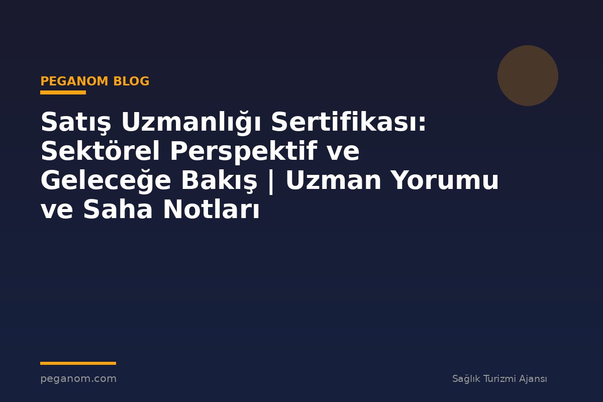 Satış Uzmanlığı Sertifikası: Sektörel Perspektif ve Geleceğe Bakış | Uzman Yorumu ve Saha Notları