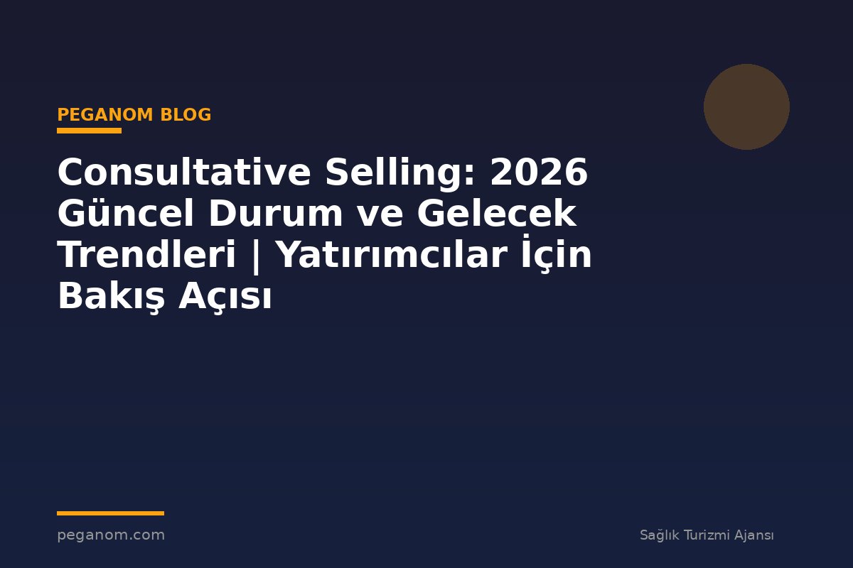 Consultative Selling: 2026 Güncel Durum ve Gelecek Trendleri | Yatırımcılar İçin Bakış Açısı