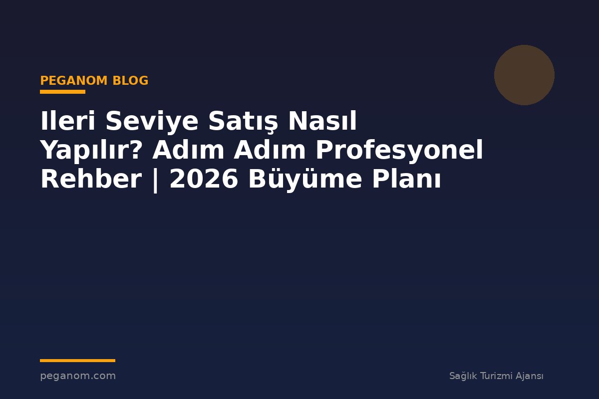 Ileri Seviye Satış Nasıl Yapılır? Adım Adım Profesyonel Rehber | 2026 Büyüme Planı