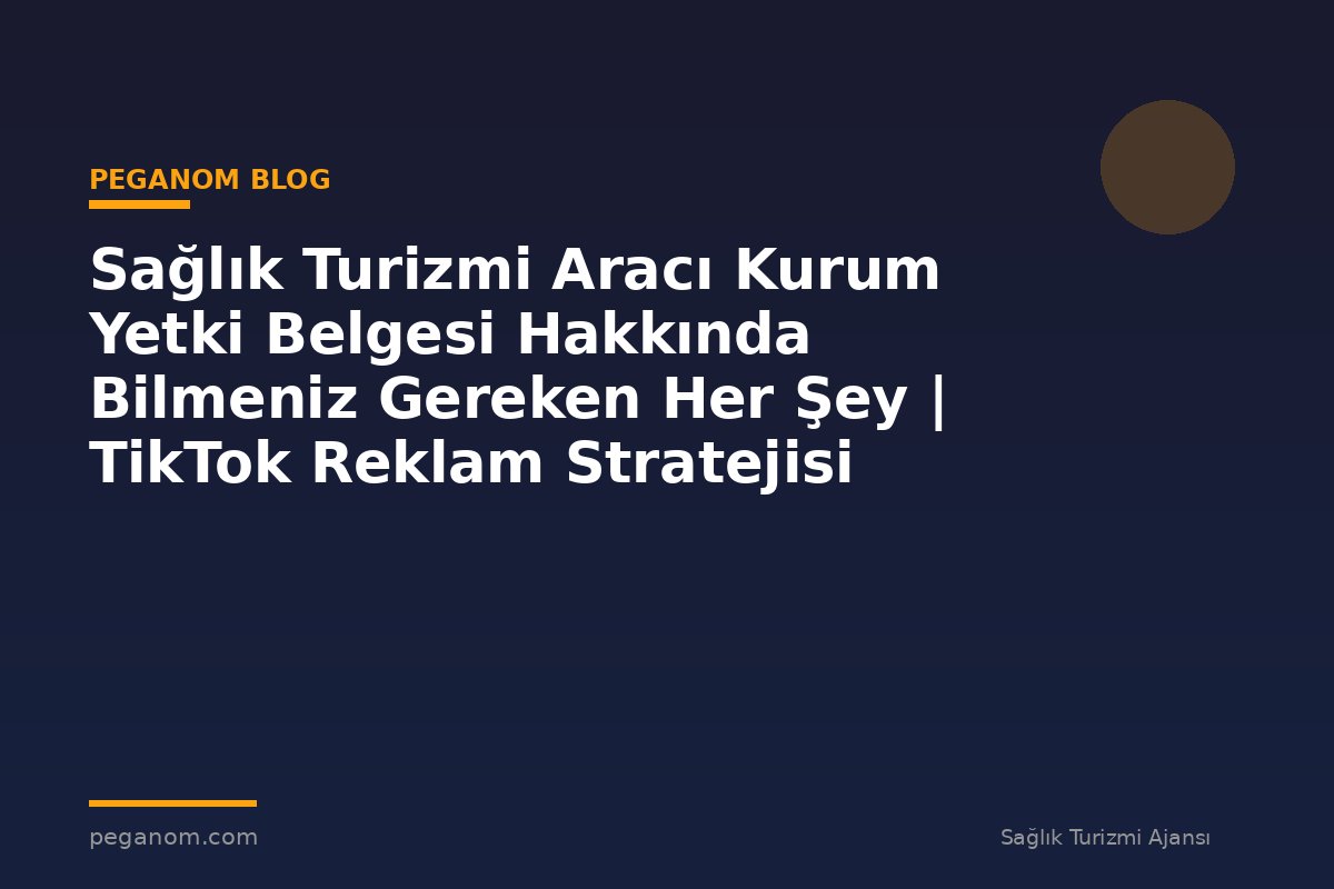 Sağlık Turizmi Aracı Kurum Yetki Belgesi Hakkında Bilmeniz Gereken Her Şey | TikTok Reklam Stratejisi