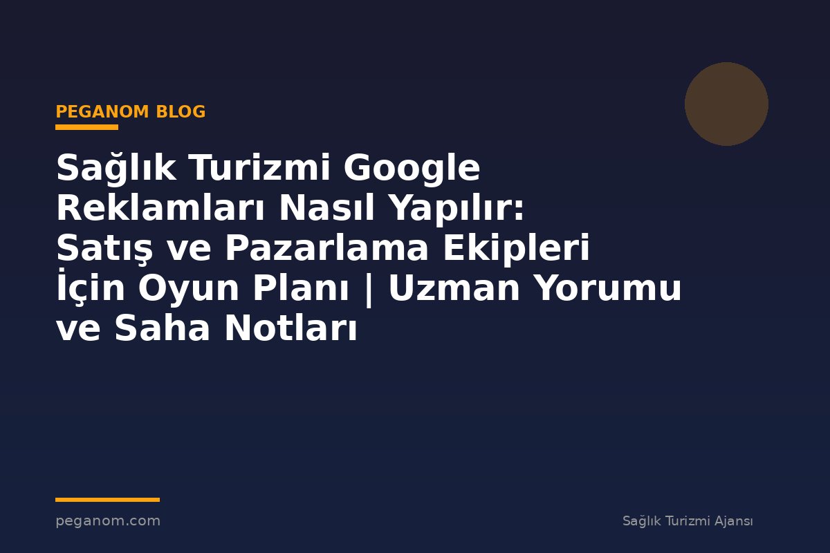 Sağlık Turizmi Google Reklamları Nasıl Yapılır: Satış ve Pazarlama Ekipleri İçin Oyun Planı | Uzman Yorumu ve Saha Notları