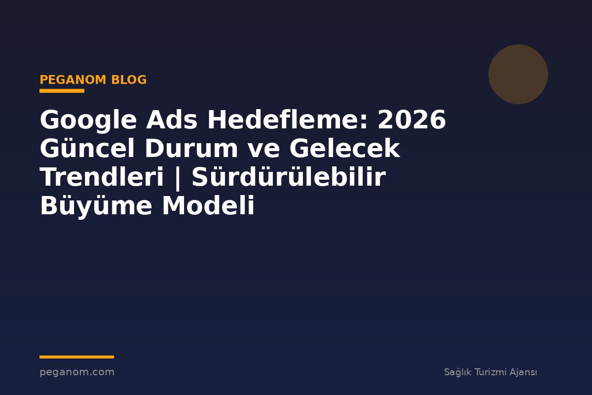 Google Ads Hedefleme: 2026 Güncel Durum ve Gelecek Trendleri | Sürdürülebilir Büyüme Modeli