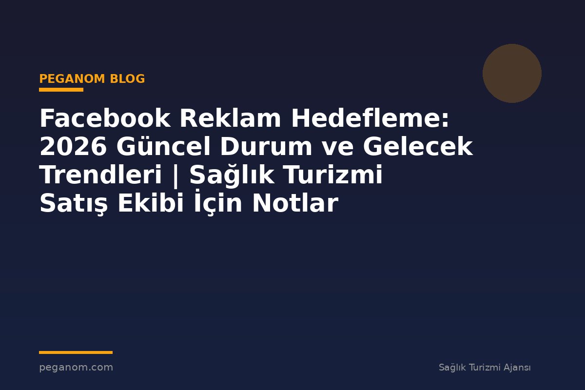 Facebook Reklam Hedefleme: 2026 Güncel Durum ve Gelecek Trendleri | Sağlık Turizmi Satış Ekibi İçin Notlar