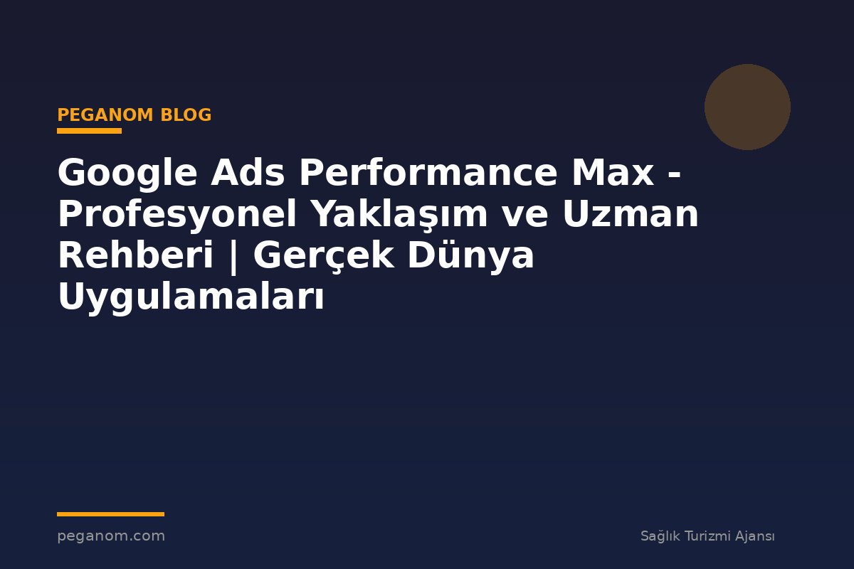 Google Ads Performance Max - Profesyonel Yaklaşım ve Uzman Rehberi | Gerçek Dünya Uygulamaları