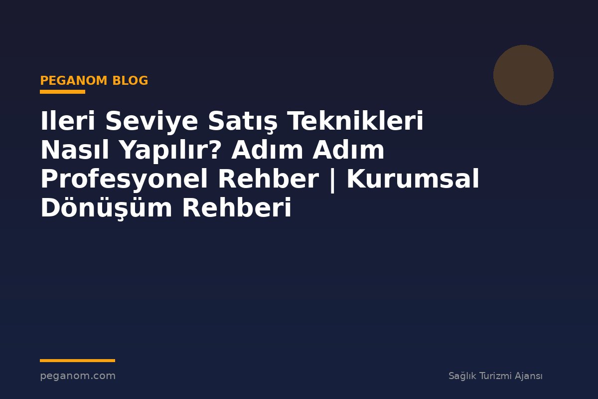 Ileri Seviye Satış Teknikleri Nasıl Yapılır? Adım Adım Profesyonel Rehber | Kurumsal Dönüşüm Rehberi